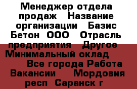 Менеджер отдела продаж › Название организации ­ Базис-Бетон, ООО › Отрасль предприятия ­ Другое › Минимальный оклад ­ 20 000 - Все города Работа » Вакансии   . Мордовия респ.,Саранск г.